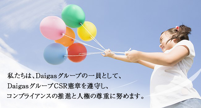 私たちは、Daigasグループの一員として、DaigasグループCSR憲章を遵守し、コンプライアンスの推進と人権の尊重に努めます。