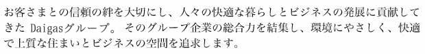 お客さまとの信頼の絆を大切にし、人々の快適な暮らしとビジネスの発展に貢献してきたDaigasグループ。そのグループ企業の総合力を結集し、環境にやさしく、快適で上質な住まいとビジネスの空間を追求します。